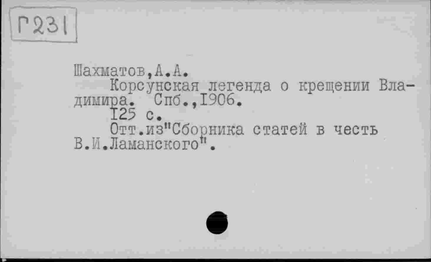 ﻿P 231
Шахматов,А.А.
Корсунская легенда о крещении Владимира". Спб.,190б.
125 с.
Отт.из"Сборника статей в честь В.И.Шаманского".